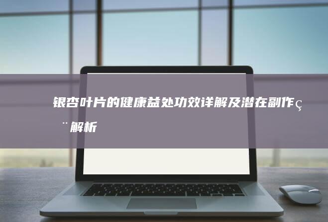 银杏叶片的健康益处、功效详解及潜在副作用解析